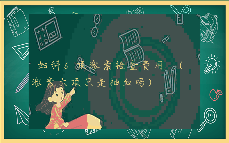 妇科6项激素检查费用 (激素六项只是抽血吗)